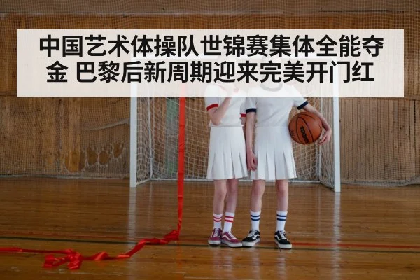 中国艺术体操队世锦赛集体全能夺金 巴黎后新周期迎来完美开门红