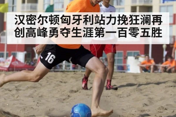 汉密尔顿匈牙利站力挽狂澜再创高峰勇夺生涯第一百零五胜